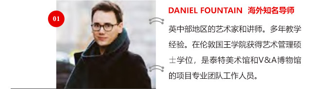 DANIEL FOUNTAIN 海外知名導(dǎo)師:英中部地區(qū)的藝術(shù)家和講師。多年教學(xué)經(jīng)驗(yàn)。在倫敦國王學(xué)院獲得藝術(shù)管理碩士學(xué)位，是泰特美術(shù)館和V&A博物館的項(xiàng)目專業(yè)團(tuán)隊(duì)工作人員。